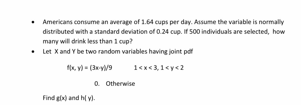 Americans consume an average of 1.64 cups per day. Assume the variable is normally
distributed with a standard deviation of 0.24 cup. If 500 individuals are selected, how
many will drink less than 1 cup?
Let X and Y be two random variables having joint pdf
f(x, y) = (3x-y)/9
1<x< 3, 1 < y< 2
%3D
0. Otherwise
Find g(x) and h( y).
