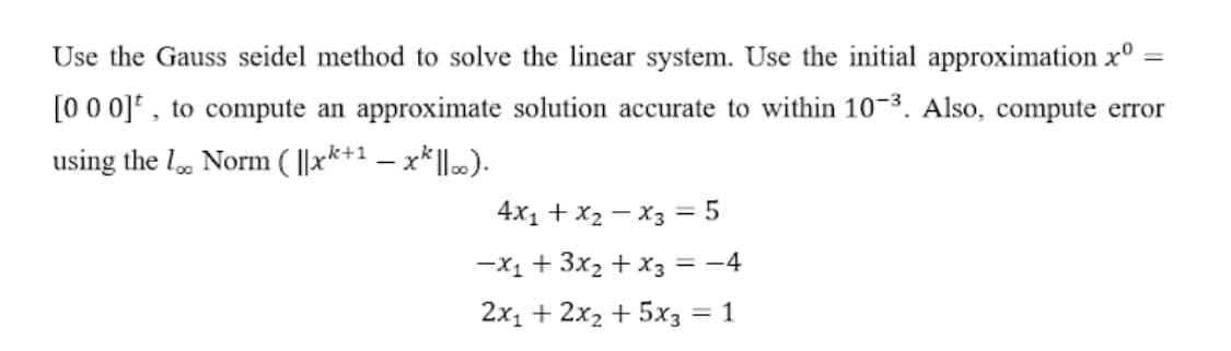 Use the Gauss seidel method to solve the linear system. Use the initial approximation x°
[00 0]* , to compute an approximate solution accurate to within 10-3. Also, compute error
using the l, Norm ( ||xk+1 – x*|l.).
4x1 + x2 – X3 = 5
-X1 + 3x2 + x3 = -4
2x1 + 2x2 + 5x3 = 1
