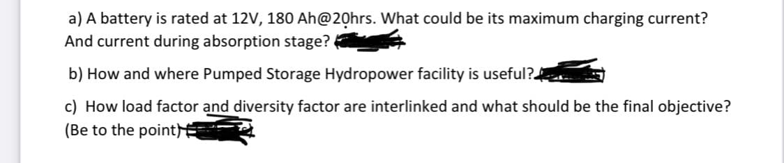 a) A battery is rated at 12V, 180 Ah@20hrs. What could be its maximum charging current?
And current during absorption stage?
b) How and where Pumped Storage Hydropower facility is useful?.
c) How load factor and diversity factor are interlinked and what should be the final objective?
(Be to the point
