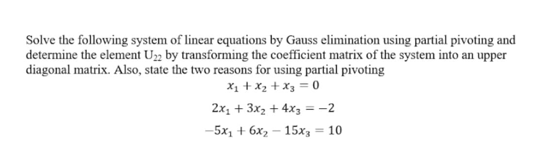 Solve the following system of linear equations by Gauss elimination using partial pivoting and
determine the element U22 by transforming the coefficient matrix of the system into an upper
diagonal matrix. Also, state the two reasons for using partial pivoting
X1 +x2 + x3 = 0
2x1 + 3x2 + 4x3 = -2
—5х, + 6х, — 15х; — 10
