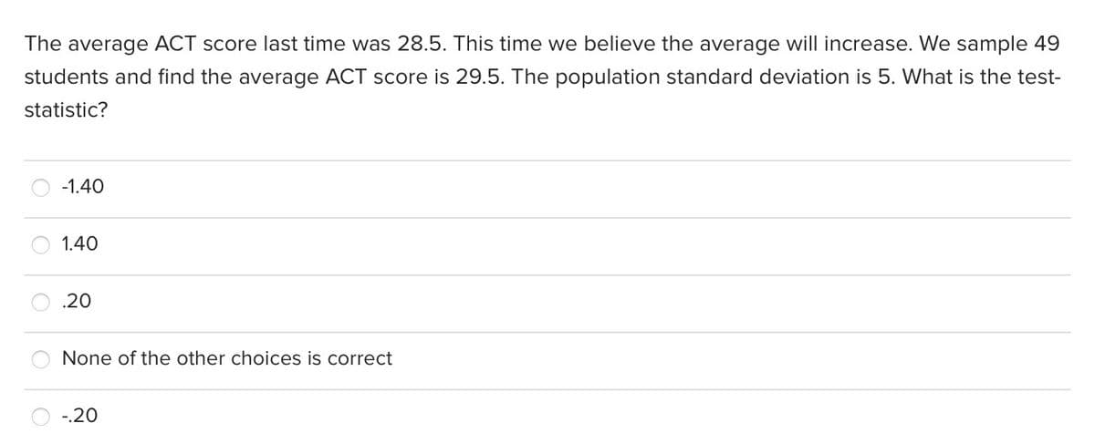 The average ACT score last time was 28.5. This time we believe the average will increase. We sample 49
students and find the average ACT score is 29.5. The population standard deviation is 5. What is the test-
statistic?
-1.40
1.40
.20
None of the other choices is correct
-.20
