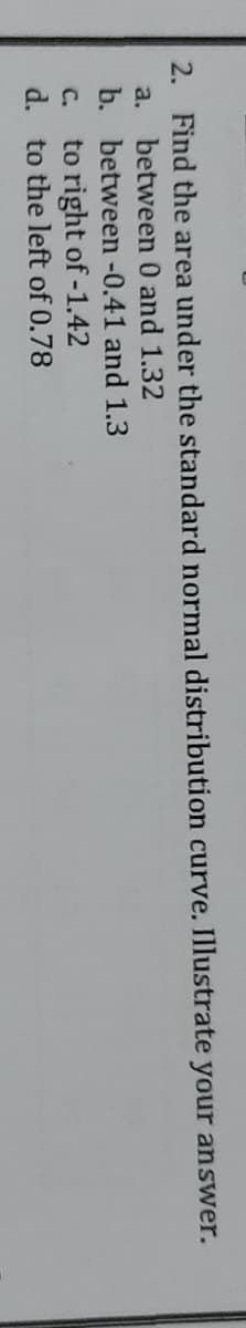 2. Find the area under the standard normal distribution curve. Illustrate your answer.
between 0 and 1.32
b. between -0.41 and 1.3
a.
to right of -1.42
d. to the left of 0.78
C.
