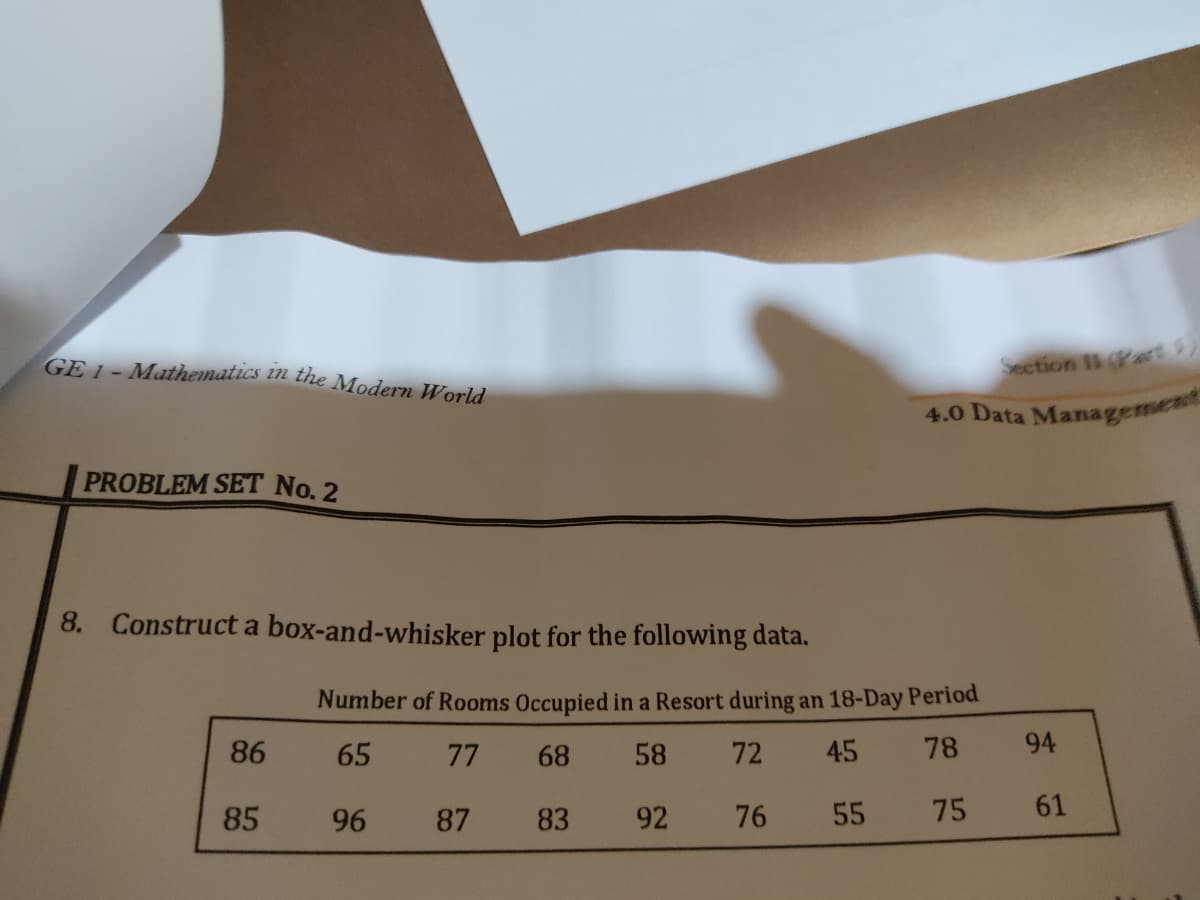 GE 1 - Mathematics in the Modern World
Section IP
4.0 Data Managemen
PROBLEM SET No. 2
8. Construct a box-and-whisker plot for the following data.
Number of Rooms Occupied in a Resort during an 18-Day Period
86
65
77
68
58
72
45
78
94
85
96
87
83
92
76
55
75
61
