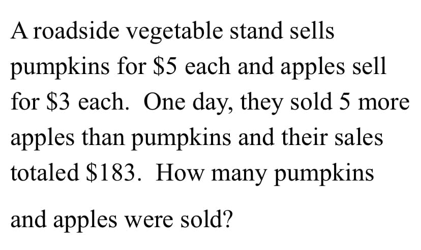 A roadside vegetable stand sells
pumpkins for $5 each and apples sell
for $3 each. One day, they sold 5 more
apples than pumpkins and their sales
totaled $183. How many pumpkins
and apples were sold?
