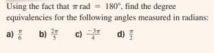 Using the fact that 7 rad = 180°, find the degree
equivalencies for the following angles measured in radians:
a) b) 중 c) d)를
