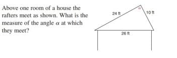Above one room of a house the
24 ft
10 t
rafters meet as shown. What is the
measure of the angle a at which
they meet?
26 ft
