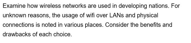 Examine how wireless networks are used in developing nations. For
unknown reasons, the usage of wifi over LANs and physical
connections is noted in various places. Consider the benefits and
drawbacks of each choice.