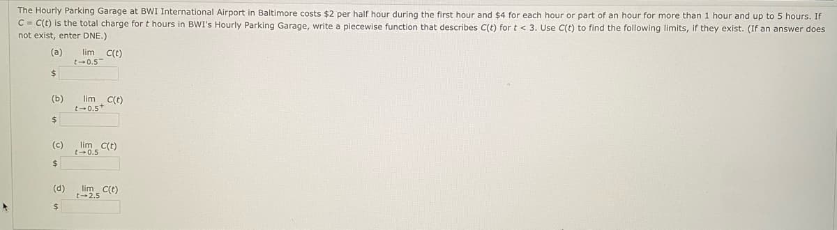 The Hourly Parking Garage at BWI International Airport in Baltimore costs $2 per half hour during the first hour and $4 for each hour or part of an hour for more than 1 hour and up to 5 hours. If
C = C(t) is the total charge for t hours in BWI's Hourly Parking Garage, write a piecewise function that describes C(t) for t < 3. Use C(t) to find the following limits, if they exist. (If an answer does
not exist, enter DNE.)
(a)
lim c(t)
t-0.5
2$
(b)
lim C(t)
t-0.5+
(c)
lim c(t)
t-0.5
(d)
t-2.5 C(t)
$
lim
