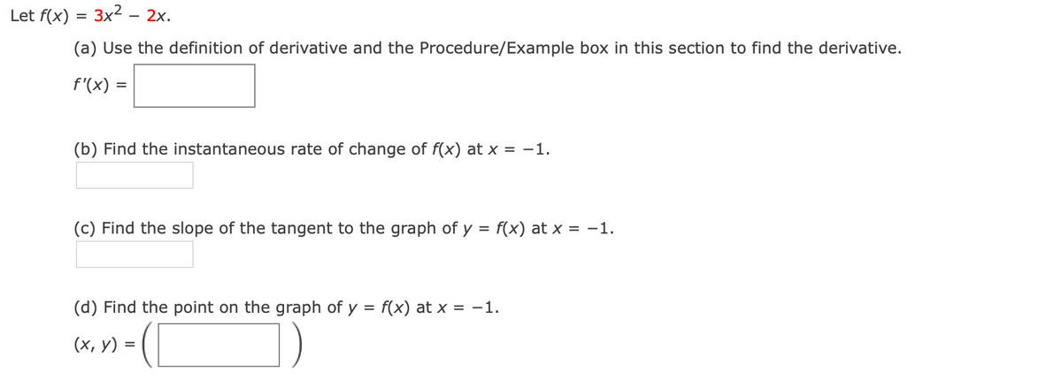 Let f(x) = 3x2 – 2x.
(a) Use the definition of derivative and the Procedure/Example box in this section to find the derivative.
f'(x) =
(b) Find the instantaneous rate of change of f(x) at x = -1.
(c) Find the slope of the tangent to the graph of y = f(x) at x = -1.
(d) Find the point on the graph of y = f(x) at x = -1.
-(C
(x, y) =
