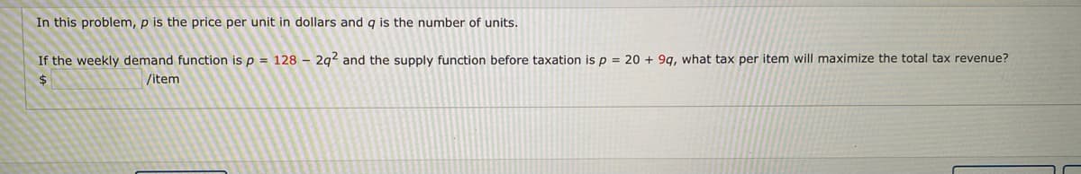 In this problem, p is the price per unit in dollars and q is the number of units.
If the weekly demand function is p = 128 – 2g2 and the supply function before taxation is p = 20 + 9g, what tax per item will maximize the total tax revenue?
/item
