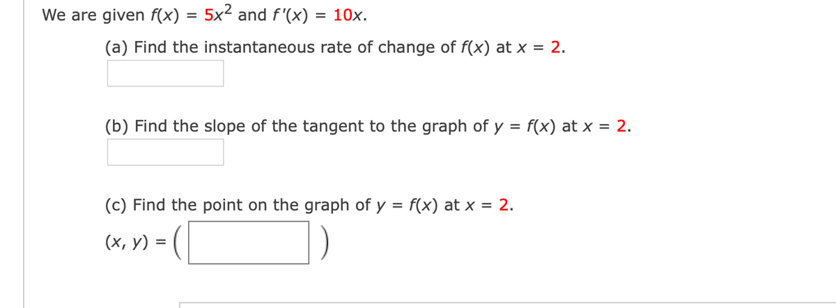 We are given f(x) = 5x² and f'(x) = 10x.
(a) Find the instantaneous rate of change of f(x) at x = 2.
(b) Find the slope of the tangent to the graph of y = f(x) at x = 2.
(c) Find the point on the graph of y = f(x) at x = 2.
(х, у) %3D (
