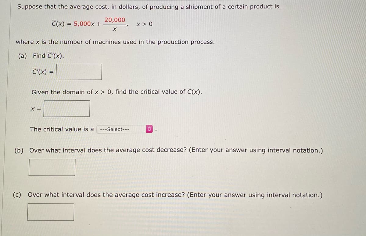 Suppose that the average cost, in dollars, of producing a shipment of a certain product is
20,000
C(x) = 5,000x +
x > 0
%3D
where x is the number of machines used in the production process.
(a) Find C'(x).
C'(x) =
Given the domain of x > 0, find the critical value of C(x).
X =
The critical value is a ---Select---
(b) Over what interval does the average cost decrease? (Enter your answer using interval notation.)
(c)
Over what interval does the average cost increase? (Enter your answer using interval notation.)
