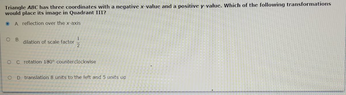 Triangle ABC has three coordinates with a negative x-value and a positive y-value. Which of the following transformations
would place its image in Quadrant III?
O A. reflection over the x-axis
B
dilation of scale factor
O C. rotation 180° counterclockwise
O D. translation 8 units to the left and 5 units up
