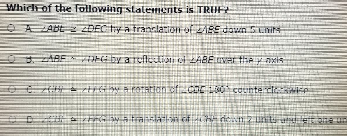 Which of the following statements is TRUE?
O A LABE ZDEG by a translation of ABE down 5 units
O B. ZABE ZDEG by a reflection of ZABE over the y-axis
OC ZCBE = <FEG by a rotation of zCBE 180° counterclockwise
OD ZCBE zFEG by a translation of 2CBE down 2 units and left one un
