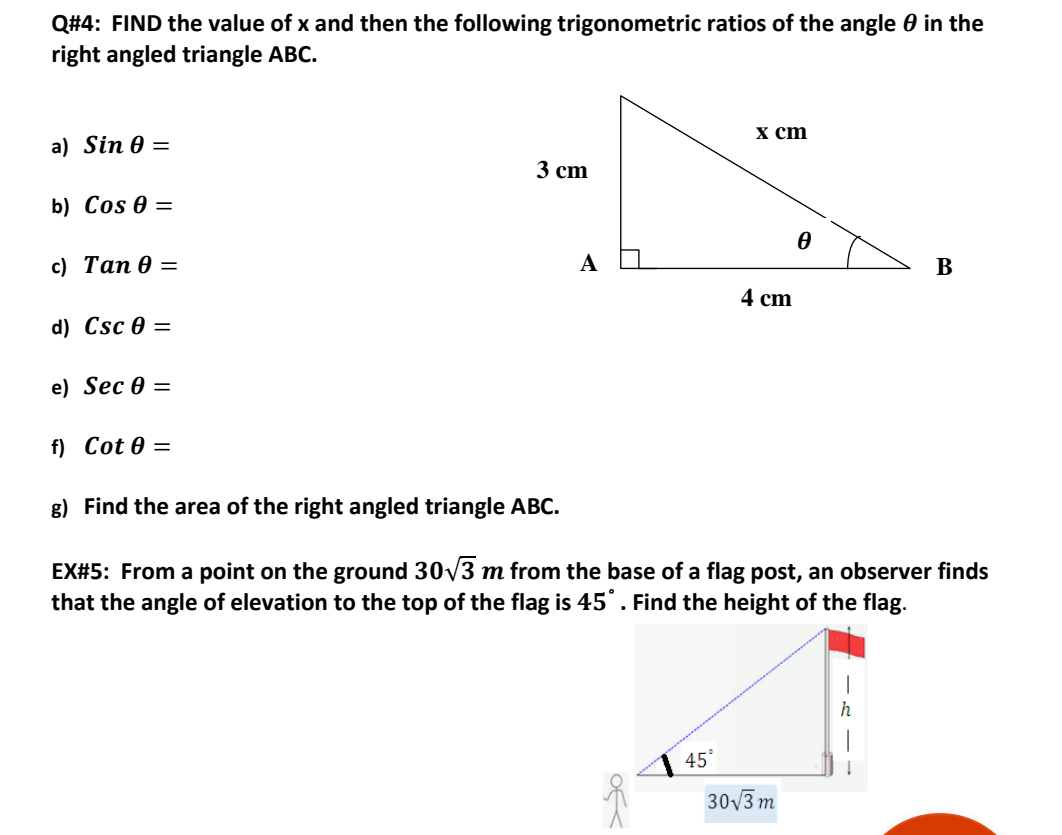 Q#4: FIND the value of x and then the following trigonometric ratios of the angle 0 in the
right angled triangle ABC.
х ст
a) Sin 0 =
3 cm
b) Cos 0 =
с) Тап Ө -
A
В
4 cm
d) Csc 0 =
e) Sec 0 =
f) Cot 0 =
g) Find the area of the right angled triangle ABC.
EX#5: From a point on the ground 30/3 m from the base of a flag post, an observer finds
that the angle of elevation to the top of the flag is 45°. Find the height of the flag.
45°
30V3 m
