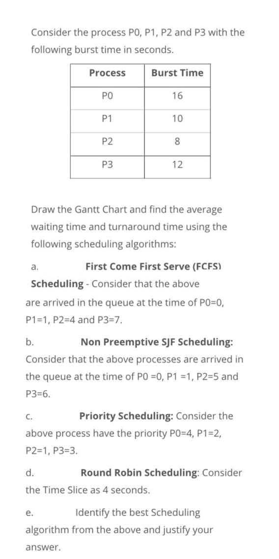 Consider the process PO, P1, P2 and P3 with the
following burst time in seconds.
Process
Burst Time
PO
16
P1
10
P2
8
P3
12
Draw the Gantt Chart and find the average
waiting time and turnaround time using the
following scheduling algorithms:
a.
First Come First Serve (FCFS)
Scheduling - Consider that the above
are arrived in the queue at the time of P0=0,
P1=1, P2=4 and P3=7.
b.
Non Preemptive SJF Scheduling:
Consider that the above processes are arrived in
the queue at the time of PO =0, P1 =1, P2=5 and
P3=6.
C.
Priority Scheduling: Consider the
above process have the priority PO=D4, P1=2,
P2=1, P3=3.
d.
Round Robin Scheduling: Consider
the Time Slice as 4 seconds.
е.
Identify the best Scheduling
algorithm from the above and justify your
answer.
