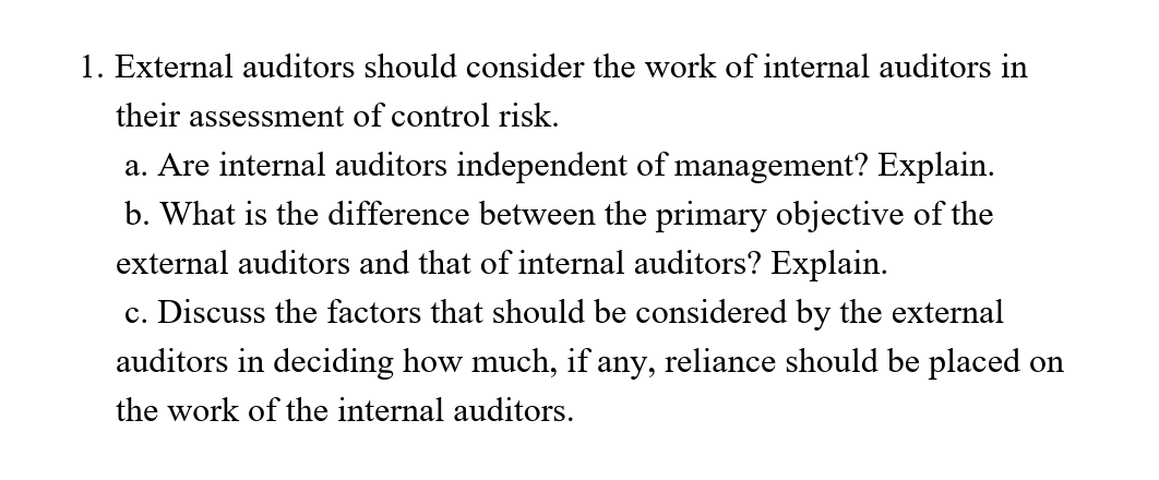 1. External auditors should consider the work of internal auditors in
their assessment of control risk.
a. Are internal auditors independent of management? Explain.
b. What is the difference between the primary objective of the
external auditors and that of internal auditors? Explain.
c. Discuss the factors that should be considered by the external
auditors in deciding how much, if any, reliance should be placed on
the work of the internal auditors.

