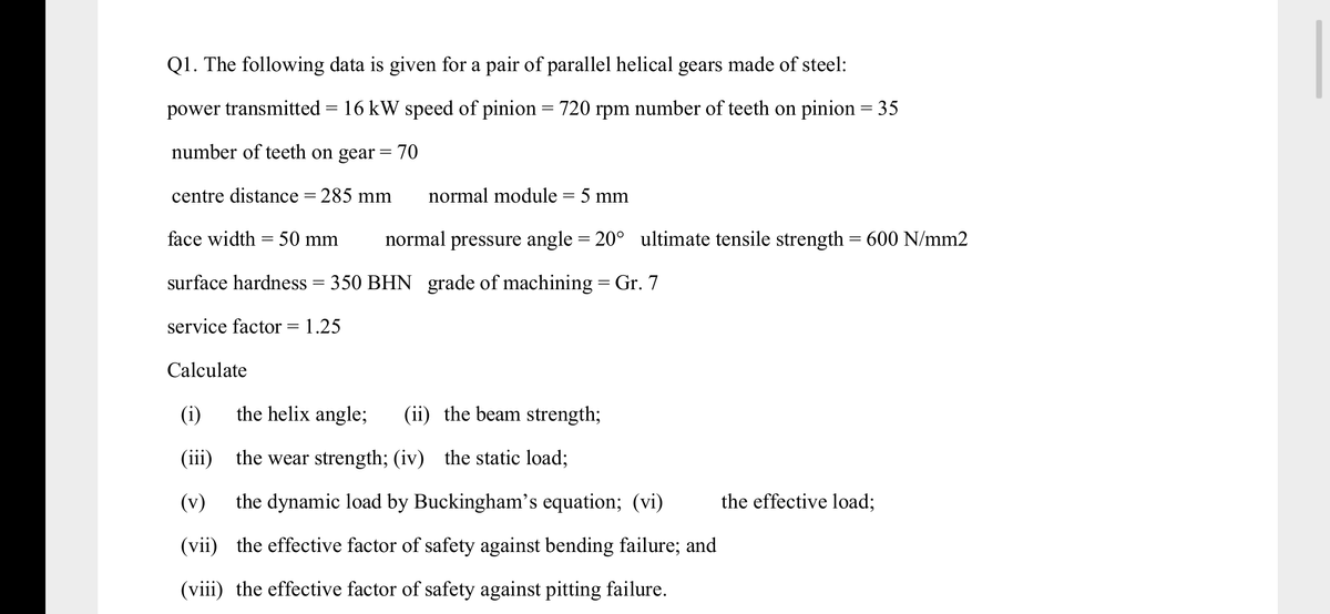 Q1. The following data is given for a pair of parallel helical gears made of steel:
power transmitted = 16 kW speed of pinion = 720 rpm number of teeth on pinion = 35
|3|
%3D
number of teeth on gear =70
centre distance = 285 mm
normal module = 5 mm
face width = 50 mm
normal pressure angle = 20° ultimate tensile strength = 600 N/mm2
surface hardness = 350 BHN grade of machining = Gr. 7
|3|
service factor = 1.25
Calculate
(i)
the helix angle;
(ii) the beam strength;
(iii)
the wear strength; (iv) the static load;
(v)
the dynamic load by Buckingham's equation; (vi)
the effective load;
(vii) the effective factor of safety against bending failure; and
(viii) the effective factor of safety against pitting failure.
