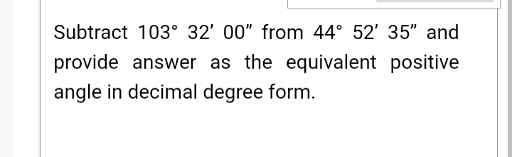 Subtract 103° 32' 00" from 44° 52' 35" and
provide answer as the equivalent positive
angle in decimal degree form.
