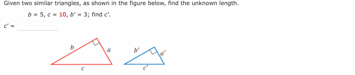 Given two similar triangles, as shown in the figure below, find the unknown length.
b = 5, c = 10, b' = 3; find c'.
c' =
a
b'