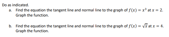 Do as indicated.
a. Find the equation the tangent line and normal line to the graph of f(x) = x³ at x = 2.
Graph the function.
b. Find the equation the tangent line and normal line to the graph of f(x)=√x at x = 4.
Graph the function.