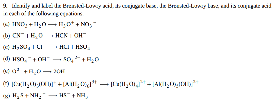 9. Identify and label the Brønsted-Lowry acid, its conjugate base, the Brønsted-Lowry base, and its conjugate acid
in each of the following equations:
(a) HNO3 + H₂O → H3O+ + NO3
(b) CN + H₂O →→→ HCN + OH¯
(c) H₂SO4 + CIT
HCI + HSO4
(d) HSO4 + OH-
SO4²- + H₂O
(e) 0²- + H₂O →
20H-
(f) [Cu(H₂O)3(OH)] + + [Al(H₂O)61³+
· [Cu(H₂O)4]²+ + [Al(H₂O),(OH)]²+
(g) H₂S + NH₂¯ → HS¯+ NH3