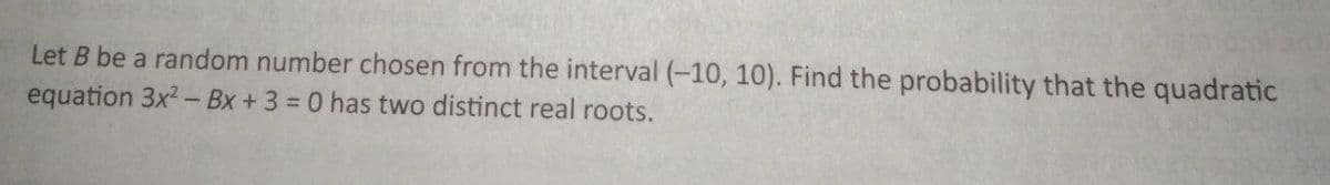 Let B be a random number chosen from the interval (-10, 10). Find the probability that the quadratic
equation 3x² - Bx + 3 = 0 has two distinct real roots.