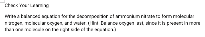 Check Your Learning
Write a balanced equation for the decomposition of ammonium nitrate to form molecular
nitrogen, molecular oxygen, and water. (Hint: Balance oxygen last, since it is present in more
than one molecule on the right side of the equation.)
