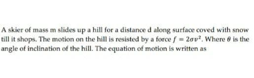 A skier of mass m slides up a hill for a distance d along surface coved with snow
till it shops. The motion on the hill is resisted by a force f 2ov?. Where 6 is the
angle of inclination of the hill. The equation of motion is written as
