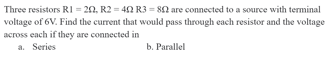 Three resistors R1
2Ω, R2 4Ω R3
82 are connected to a source with terminal
voltage of 6V. Find the current that would pass through each resistor and the voltage
across each if they are connected in
a. Series
b. Parallel
