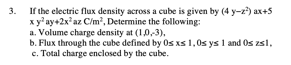 If the electric flux density across a cube is given by (4 y-z?) ax+5
x y ay+2x² az C/m², Determine the following:
a. Volume charge density at (1,0,-3),
b. Flux through the cube defined by 0s x< 1,0s ys 1 and 0s zs1,
c. Total charge enclosed by the cube.
3.
