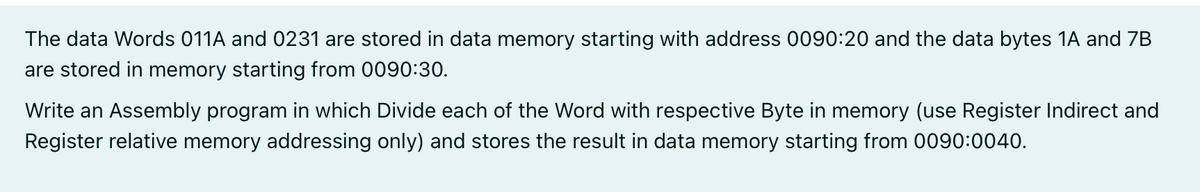 The data Words 011A and 0231 are stored in data memory starting with address 0090:20 and the data bytes 1A and 7B
are stored in memory starting from 0090:30.
Write an Assembly program in which Divide each of the Word with respective Byte in memory (use Register Indirect and
Register relative memory addressing only) and stores the result in data memory starting from 0090:0040.
