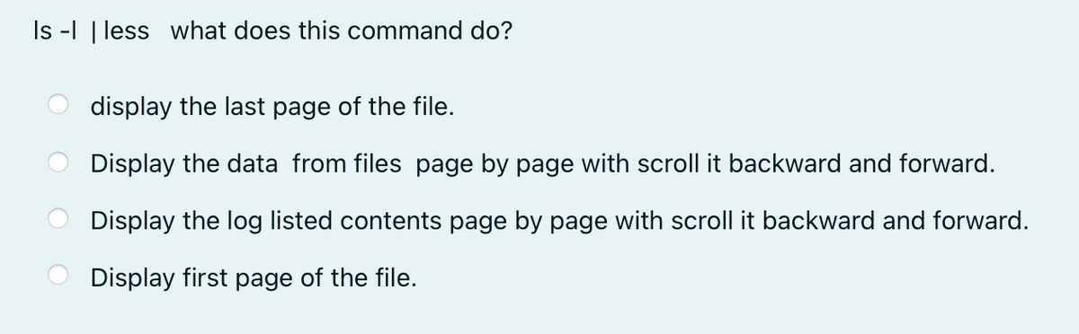 Is -| | less what does this command do?
display the last page of the file.
Display the data from files page by page with scroll it backward and forward.
Display the log listed contents page by page with scroll it backward and forward.
Display first page of the file.
