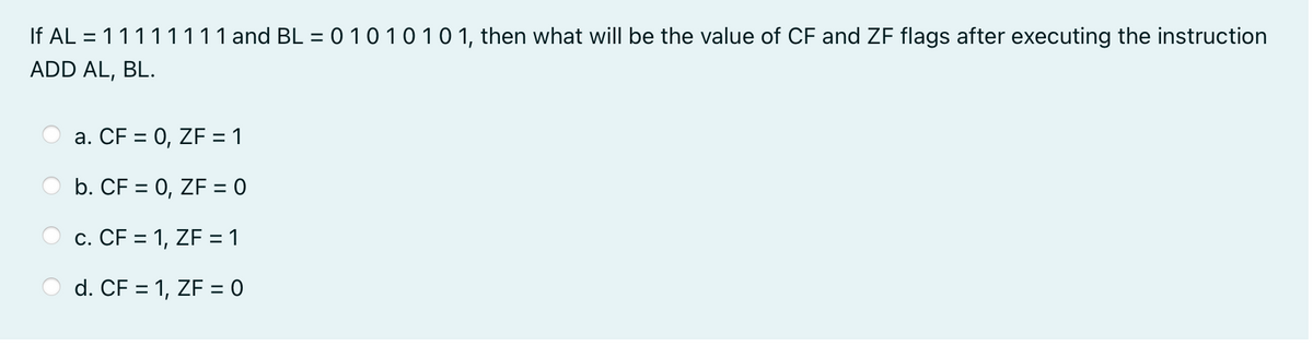 If AL = 11111111 and BL = 0 1010101, then what will be the value of CF and ZF flags after executing the instruction
ADD AL, BL.
a. CF = 0, ZF = 1
b. CF = 0, ZF = 0
c. CF = 1, ZF = 1
d. CF = 1, ZF = 0
%3D
