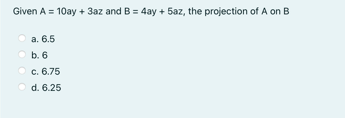 Given A = 10ay + 3az and B = 4ay + 5az, the projection of A on B
%3D
%3D
а. 6.5
b. 6
С. 6.75
d. 6.25
