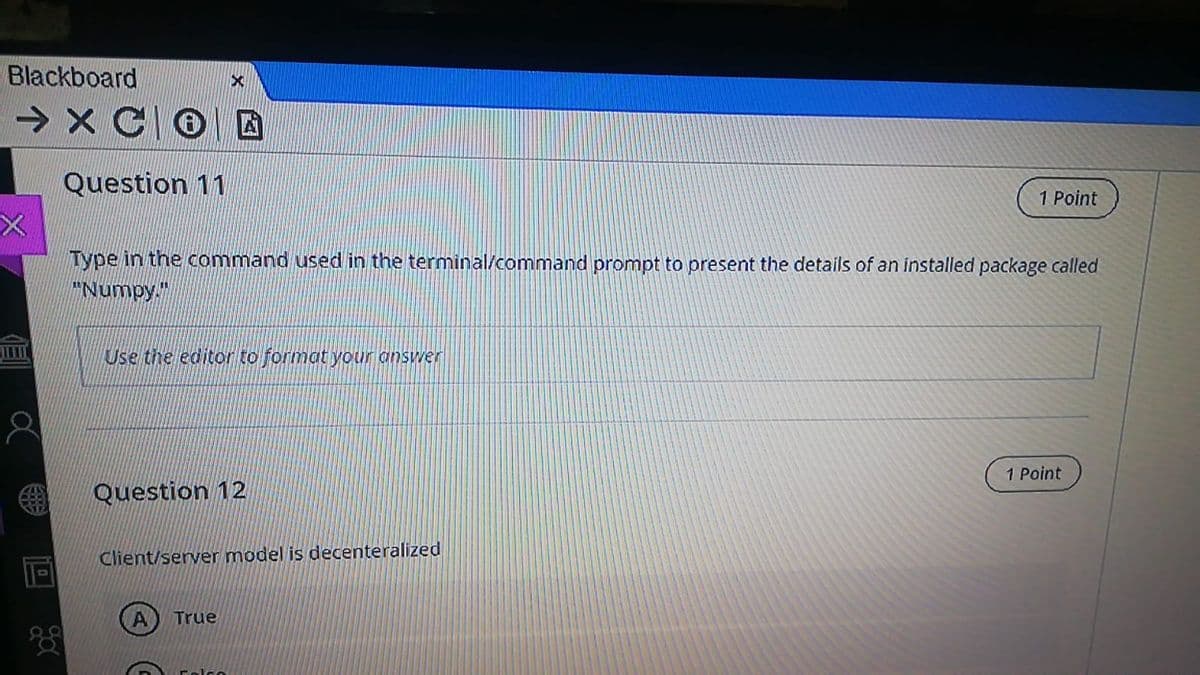 Blackboard
> X CO D
Question 11
1 Point
Type in the command used in the terminal/command prompt to present the details of an installed package called
"Numpy."
Use the editor to format your answer
1 Point
Question 12
Client/server model is decenteralized
True
