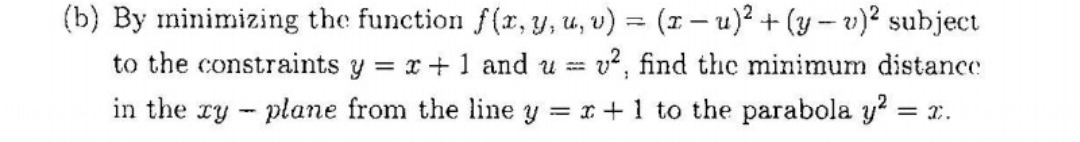 (b) By minimizing the function f(x, y, u, v) = (1 – u)² + (y – v)? subject
to the constraints y = x+1 and u = v, find the minimum distance
in the ry - plane from the line y = x+ 1 to the parabola y? = x.
