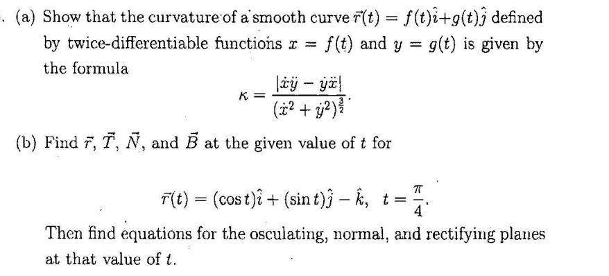 (a) Show that the curvature of a'smooth curve r(t) = f(t)i+g(t)j defined
by twice-differentiable functions x =
f(t) and y
g(t) is given by
the formula
K =
(i? + j?)
(b) Find 7, T, N, and B at the given value of t for
T(t) = (cos t)ê + (sin t)j – k, t =
4
Then find equations for the osculating, normal, and rectifying planes
at that value of t.
