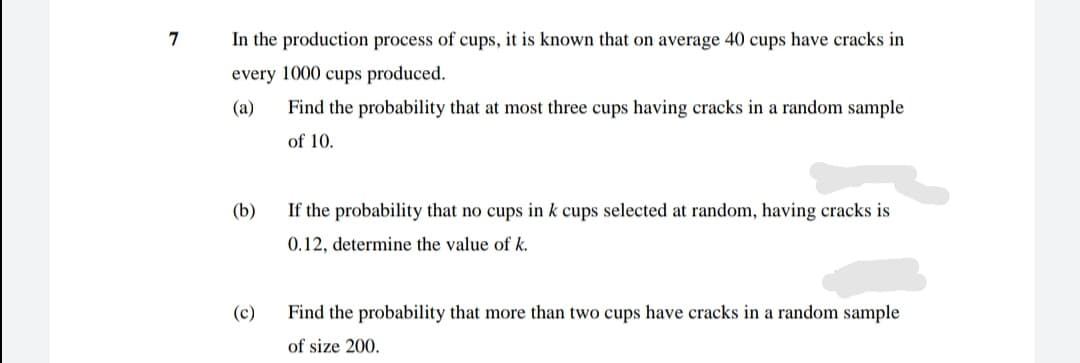 7
In the production process of cups, it is known that on average 40 cups have cracks in
every 1000 cups produced.
(a)
Find the probability that at most three cups having cracks in a random sample
of 10.
(b)
If the probability that no cups in k cups selected at random, having cracks is
0.12, determine the value of k.
(c)
Find the probability that more than two cups have cracks in a random sample
of size 200.
