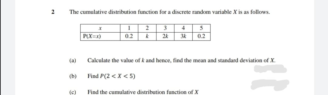 The cumulative distribution function for a discrete random variable X is as follows.
1
2
3
4
P(X=x)
0.2
k
2k
3k
0.2
(a)
Calculate the value of k and hence, find the mean and standard deviation of X.
(b)
Find P(2 < X < 5)
(c)
Find the cumulative distribution function of X
