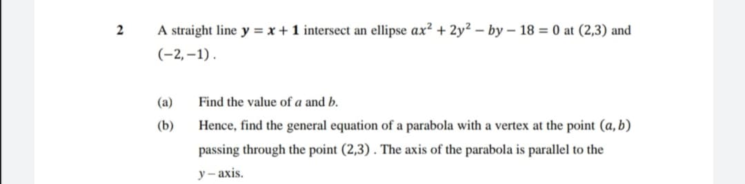 2
A straight line y = x + 1 intersect an ellipse ax² + 2y² – by – 18 = 0 at (2,3) and
(-2,–1).
(a)
Find the value of a and b.
(b)
Hence, find the general equation of a parabola with a vertex at the point (a, b)
passing through the point (2,3) . The axis of the parabola is parallel to the
у -ахis.
