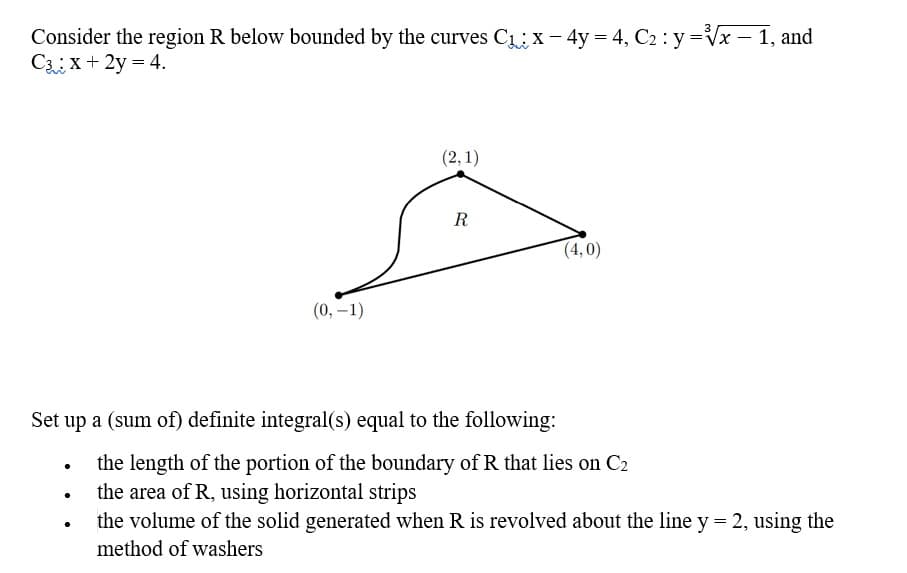 Consider the region R below bounded by the curves C₁ x - 4y = 4, C₂ : y =√x - 1, and
C: x + 2y = 4.
(2, 1)
R
(4,0)
(0, -1)
Set up a (sum of) definite integral(s) equal to the following:
the length of the portion of the boundary of R that lies on C2
the area of R, using horizontal strips
the volume of the solid generated when R is revolved about the line y = 2, using the
method of washers