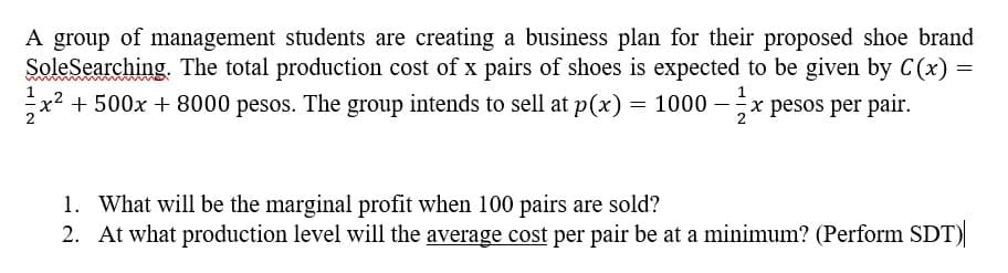 A group of management students are creating a business plan for their proposed shoe brand
SoleSearching. The total production cost of x pairs of shoes is expected to be given by C(x) =
x² +500x + 8000 pesos. The group intends to sell at p(x) = 1000 - x pesos per pair.
1
1. What will be the marginal profit when 100 pairs are sold?
2. At what production level will the average cost per pair be at a minimum? (Perform SDT)