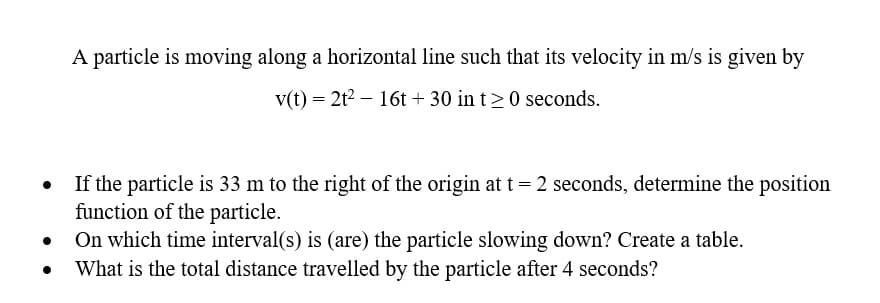 A particle is moving along a horizontal line such that its velocity in m/s is given by
v(t) = 2t² 16t+ 30 in t20 seconds.
●
If the particle is 33 m to the right of the origin at t = 2 seconds, determine the position
function of the particle.
●
On which time interval(s) is (are) the particle slowing down? Create a table.
●
What is the total distance travelled by the particle after 4 seconds?