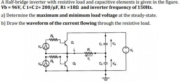 A Half-bridge inverter with resistive load and capacitive elements is given in the figure.
Vb = 96V, C 1=C 2= 200/µF, R1 =180 and inverter frequency of 150HZ.
a) Determine the maximum and minimum load voltage at the steady-state.
b) Draw the waveform of the current flowing through the resistive load.
R.
Vai
ww
R,
C+ [Va
