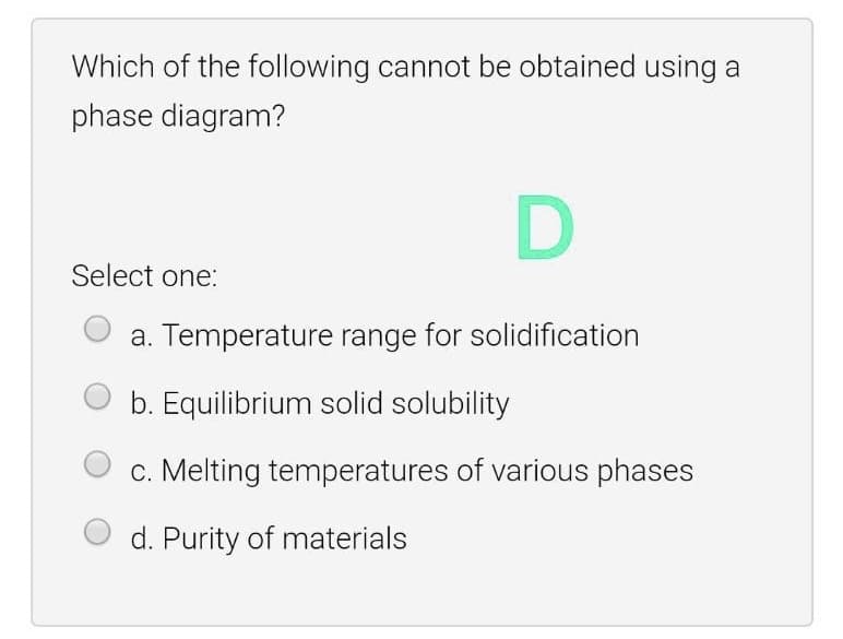 Which of the following cannot be obtained using a
phase diagram?
D
Select one:
a. Temperature range for solidification
b. Equilibrium solid solubility
c. Melting temperatures of various phases
Purity of materials
