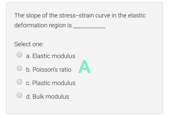 The slope of the stress-strain curve in the elasti
deformation region is
Select one:
a. Elastic modulus
b. Poisson's ratio
c. Plastic modulus
d. Bulk modulus
