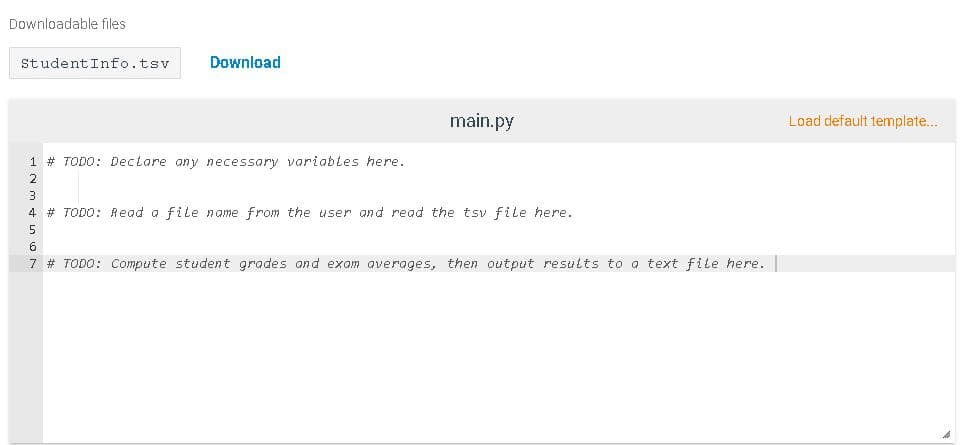 Downloadable files
StudentInfo.tsv
Download
main.py
Load default template..
1 # TODO: Declare any necessary variables here.
2
3
4 # TODO: Read a file name from the user and read the tsv file here.
5
6
7 # TODO: COmpute student grades and exam averages, then output results to a text file here.
