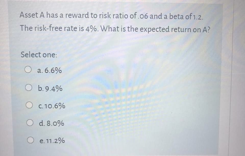 Asset A has a reward to risk ratio of.o6 and a beta of 1.2.
The risk-free rate is 4%. What is the expected return on A?
Select one:
a. 6.6%

