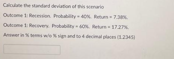 Calculate the standard deviation of this scenario
Outcome 1: Recession. Probability = 40% . Return = 7.38%.
Outcome 1: Recovery. Probability = 60%. Return = 17.27 %.
Answer in % terms w/o % sign and to 4 decimal places (1.2345)